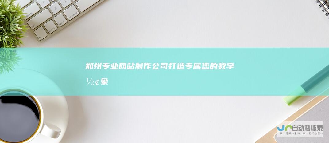 郑州专业网站制作公司：打造专属您的数字形象